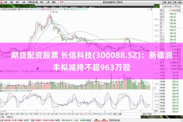 期货配资股票 长信科技(300088.SZ)：新疆润丰拟减持不超963万股