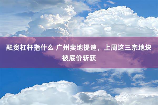 融资杠杆指什么 广州卖地提速，上周这三宗地块被底价斩获