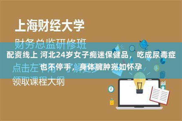 配资线上 河北24岁女子痴迷保健品，吃成尿毒症也不停手，身体臃肿宛如怀孕