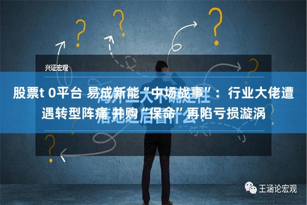 股票t 0平台 易成新能“中场战事”：行业大佬遭遇转型阵痛 并购“保命”再陷亏损漩涡