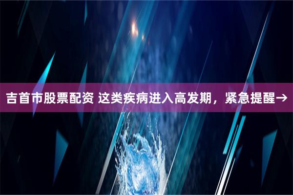 吉首市股票配资 这类疾病进入高发期，紧急提醒→