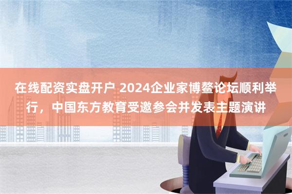 在线配资实盘开户 2024企业家博鳌论坛顺利举行，中国东方教育受邀参会并发表主题演讲