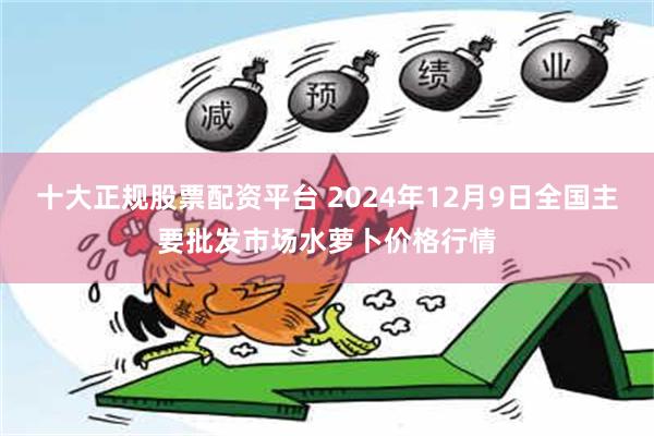 十大正规股票配资平台 2024年12月9日全国主要批发市场水萝卜价格行情