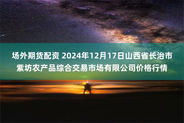 场外期货配资 2024年12月17日山西省长治市紫坊农产品综合交易市场有限公司价格行情