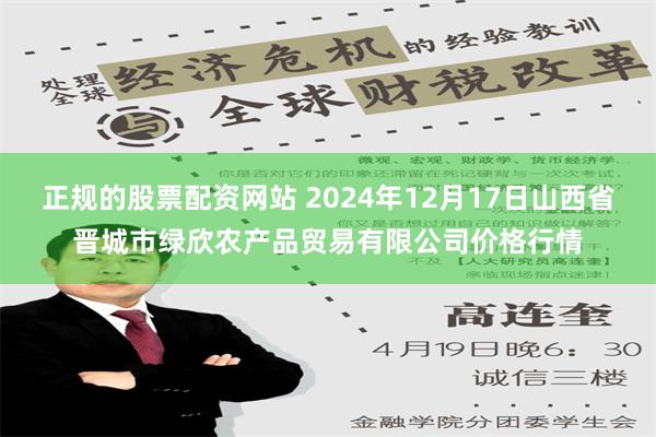 正规的股票配资网站 2024年12月17日山西省晋城市绿欣农产品贸易有限公司价格行情