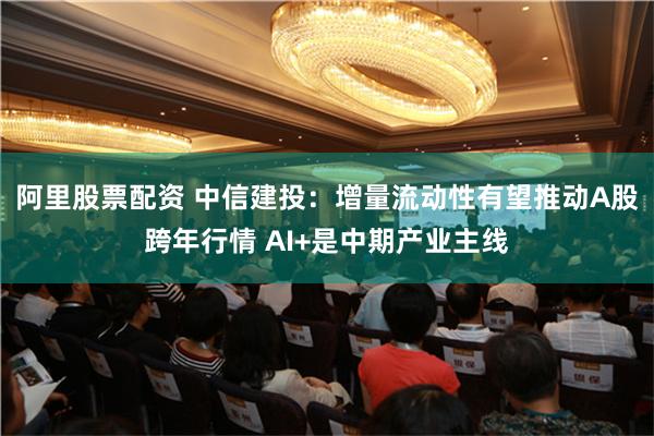 阿里股票配资 中信建投：增量流动性有望推动A股跨年行情 AI+是中期产业主线